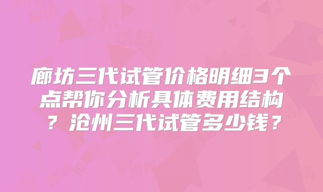廊坊三代试管价格明细3个点帮你分析具体费用结构？沧州三代试管多少钱？