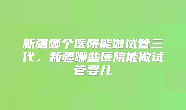 新疆哪个医院能做试管三代，新疆哪些医院能做试管婴儿