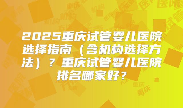 2025重庆试管婴儿医院选择指南（含机构选择方法）？重庆试管婴儿医院排名哪家好？