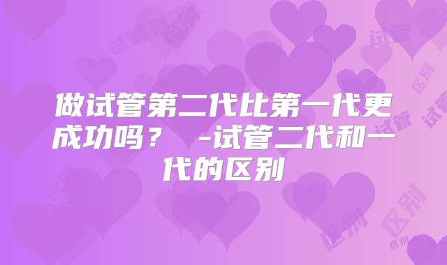 做试管第二代比第一代更成功吗？ -试管二代和一代的区别