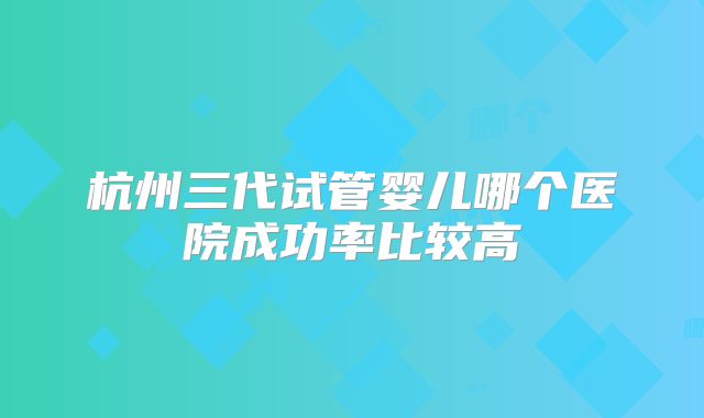 杭州三代试管婴儿哪个医院成功率比较高