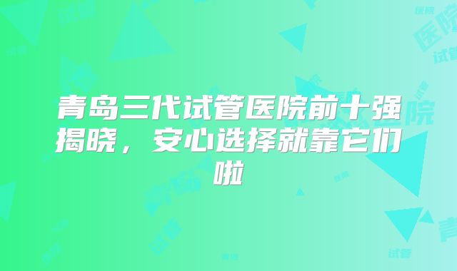 青岛三代试管医院前十强揭晓,安心选择就靠它们啦