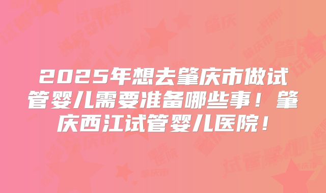 2025年想去肇庆市做试管婴儿需要准备哪些事！肇庆西江试管婴儿医院！