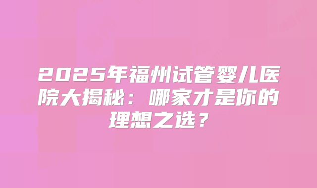 2025年福州试管婴儿医院大揭秘：哪家才是你的理想之选？