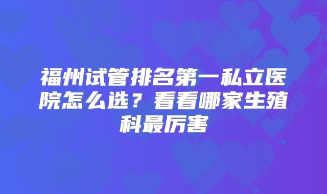 福州试管排名第一私立医院怎么选？看看哪家生殖科最厉害