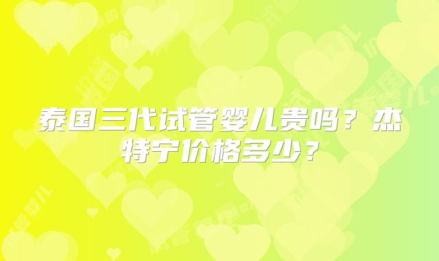 泰国三代试管婴儿贵吗？杰特宁价格多少？