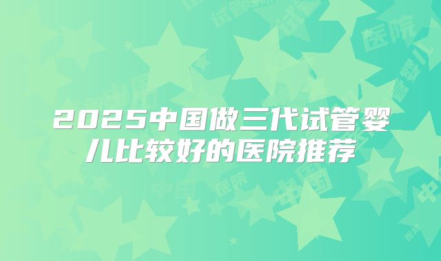 2025中国做三代试管婴儿比较好的医院推荐