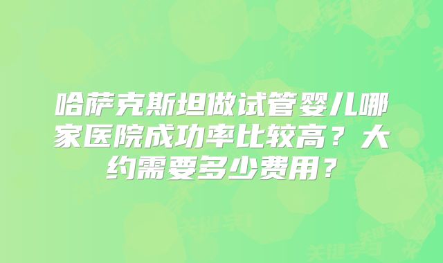 哈萨克斯坦做试管婴儿哪家医院成功率比较高？大约需要多少费用？