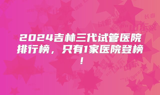 2024吉林三代试管医院排行榜,只有1家医院登榜!