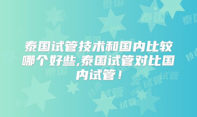 泰国试管技术和国内比较哪个好些,泰国试管对比国内试管！