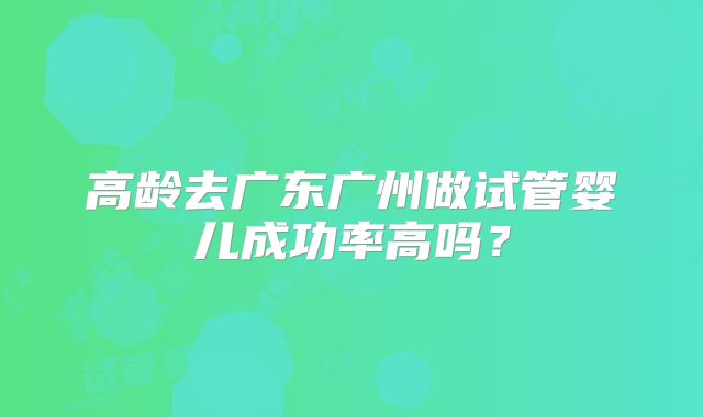 高龄去广东广州做试管婴儿成功率高吗?