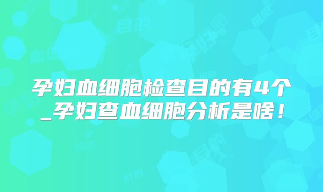 孕妇血细胞检查目的有4个_孕妇查血细胞分析是啥!