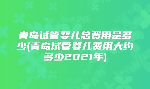 青岛试管婴儿总费用是多少(青岛试管婴儿费用大约多少2021年)
