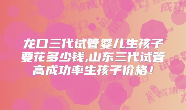 龙口三代试管婴儿生孩子要花多少钱,山东三代试管高成功率生孩子价格！