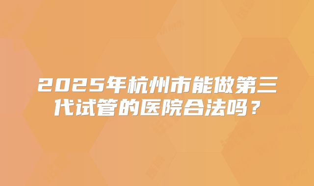 2025年杭州市能做第三代试管的医院合法吗？