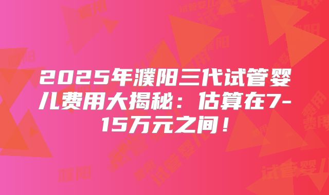 2025年濮阳三代试管婴儿费用大揭秘：估算在7-15万元之间！