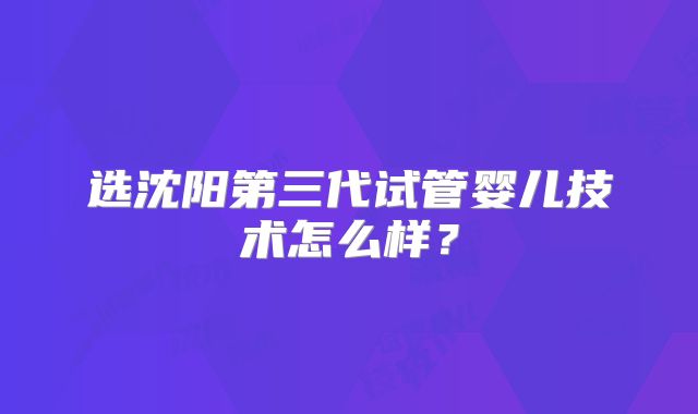 选沈阳第三代试管婴儿技术怎么样？