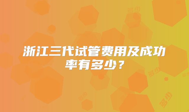 浙江三代试管费用及成功率有多少？