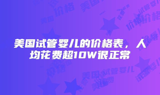 美国试管婴儿的价格表，人均花费超10W很正常