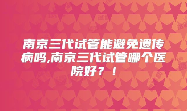 南京三代试管能避免遗传病吗,南京三代试管哪个医院好？！