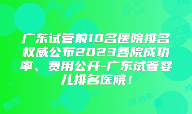 广东试管前10名医院排名权威公布2023各院成功率、费用公开-广东试管婴儿排名医院！