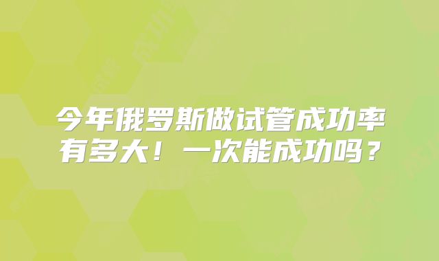 今年俄罗斯做试管成功率有多大！一次能成功吗？