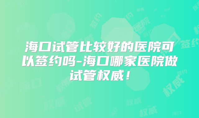海口试管比较好的医院可以签约吗-海口哪家医院做试管权威！