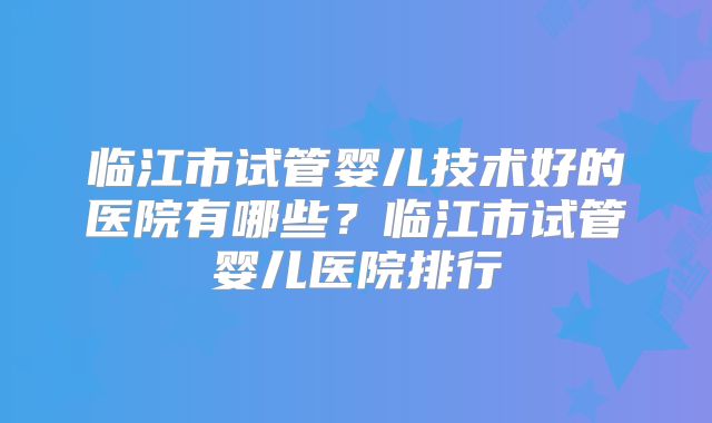 临江市试管婴儿技术好的医院有哪些？临江市试管婴儿医院排行