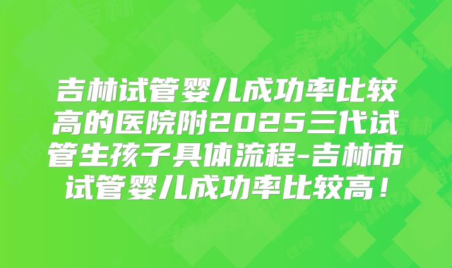 吉林试管婴儿成功率比较高的医院附2025三代试管生孩子具体流程-吉林市试管婴儿成功率比较高！