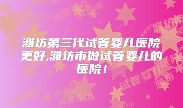 潍坊第三代试管婴儿医院更好,潍坊市做试管婴儿的医院！