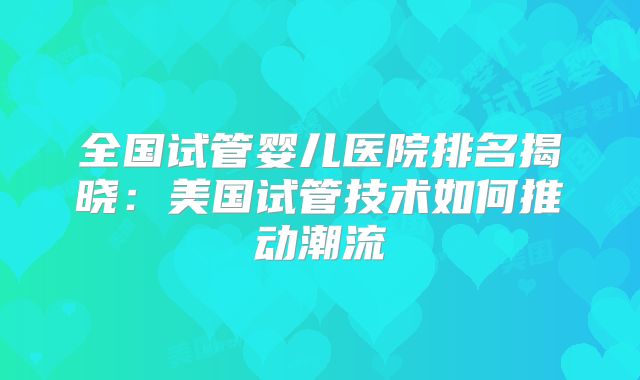 全国试管婴儿医院排名揭晓:美国试管技术如何推动潮流