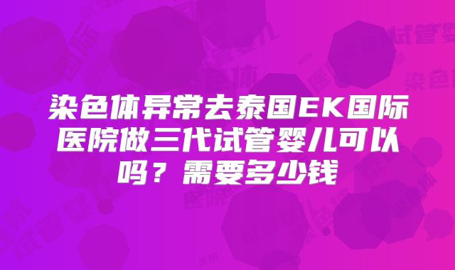 染色体异常去泰国EK国际医院做三代试管婴儿可以吗?需要多少钱