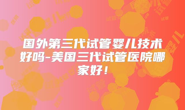 国外第三代试管婴儿技术好吗-美国三代试管医院哪家好!
