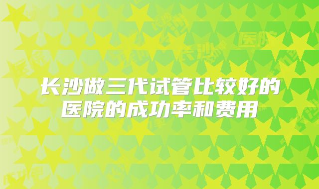 长沙做三代试管比较好的医院的成功率和费用