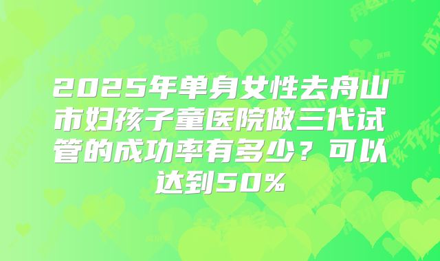 2025年单身女性去舟山市妇孩子童医院做三代试管的成功率有多少？可以达到50%