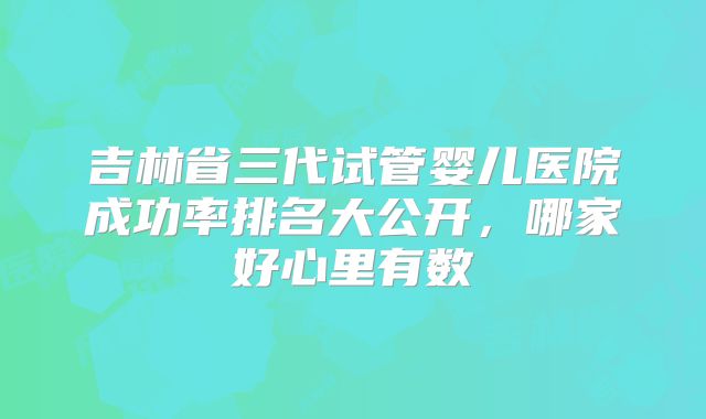 吉林省三代试管婴儿医院成功率排名大公开，哪家好心里有数