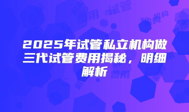 2025年试管私立机构做三代试管费用揭秘，明细解析