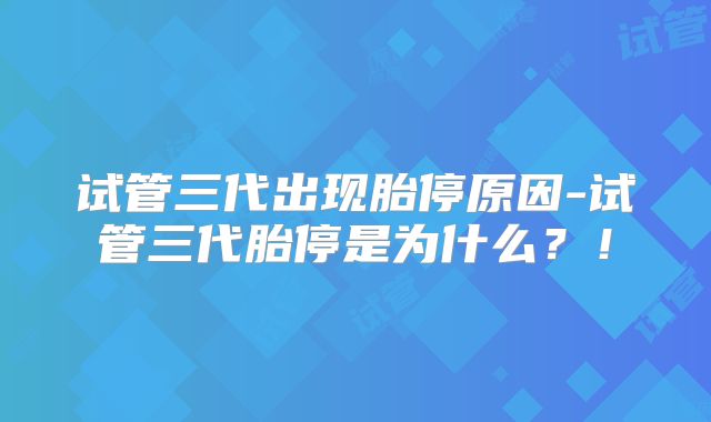 试管三代出现胎停原因-试管三代胎停是为什么？！