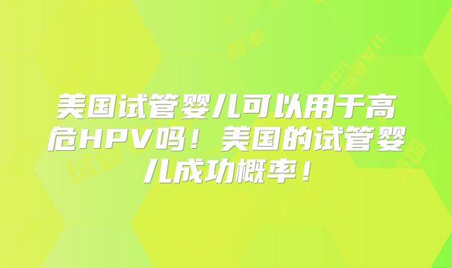 美国试管婴儿可以用于高危HPV吗！美国的试管婴儿成功概率！