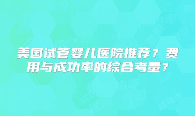 美国试管婴儿医院推荐？费用与成功率的综合考量？