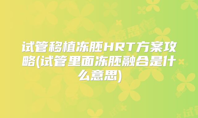 试管移植冻胚HRT方案攻略(试管里面冻胚融合是什么意思)