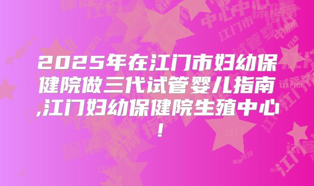 2025年在江门市妇幼保健院做三代试管婴儿指南,江门妇幼保健院生殖中心！