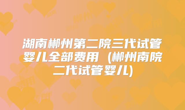 湖南郴州第二院三代试管婴儿全部费用 (郴州南院二代试管婴儿)