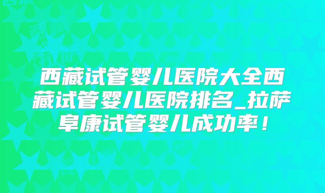 西藏试管婴儿医院大全西藏试管婴儿医院排名_拉萨阜康试管婴儿成功率!