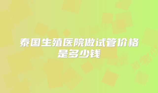 泰国生殖医院做试管价格是多少钱