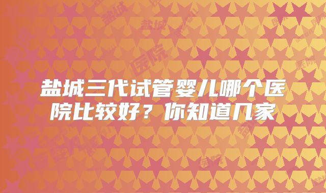 盐城三代试管婴儿哪个医院比较好？你知道几家