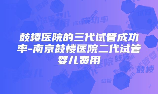 鼓楼医院的三代试管成功率-南京鼓楼医院二代试管婴儿费用