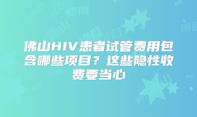 佛山HIV患者试管费用包含哪些项目？这些隐性收费要当心