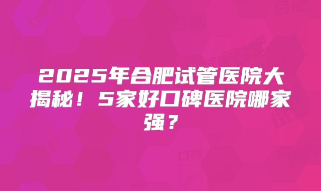 2025年合肥试管医院大揭秘!5家好口碑医院哪家强?