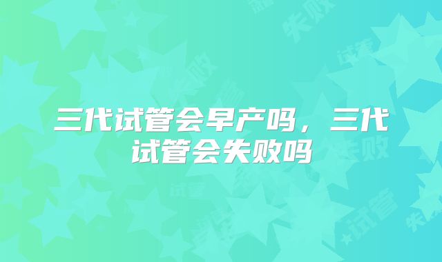 三代试管会早产吗，三代试管会失败吗
